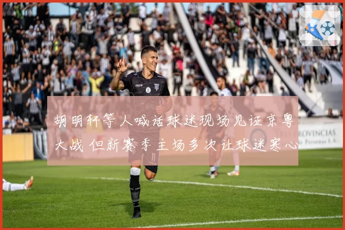 胡明轩等人喊话球迷现场见证京粤大战 但新赛季主场多次让球迷寒心