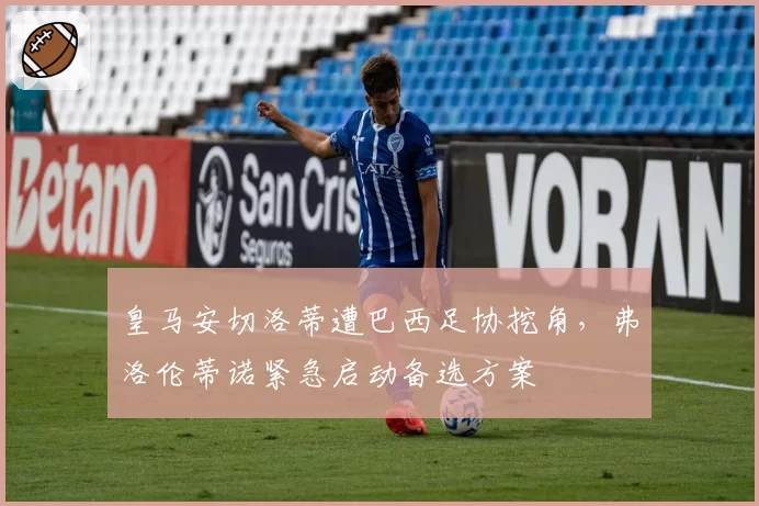 皇马安切洛蒂遭巴西足协挖角，弗洛伦蒂诺紧急启动备选方案