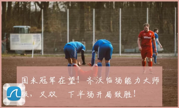 国米冠军在望！齐沃临场能力大师级，又双叒下半场开局致胜！