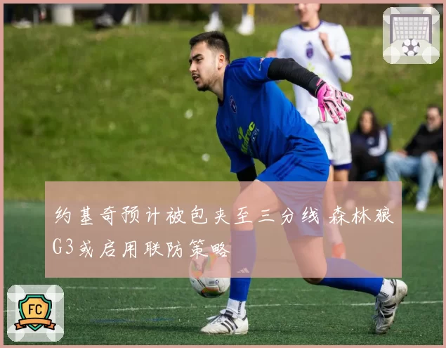 约基奇预计被包夹至三分线 森林狼G3或启用联防策略