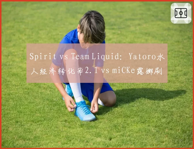 Spirit vs Team Liquid:Yatoro水人经济转化率2.1 vs miCKe露娜刷钱速度慢15%,TI东南亚预选赛一号位对抗