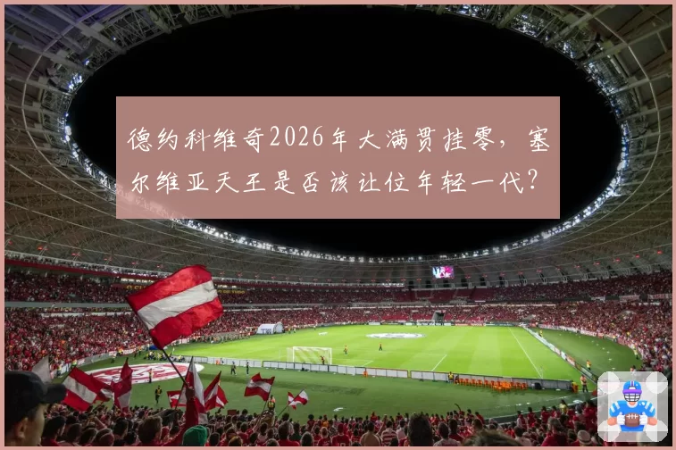 德约科维奇2026年大满贯挂零，塞尔维亚天王是否该让位年轻一代？