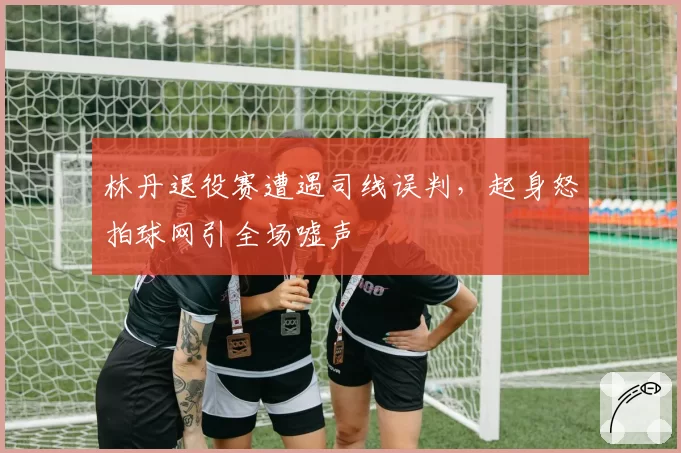 林丹退役赛遭遇司线误判，起身怒拍球网引全场嘘声