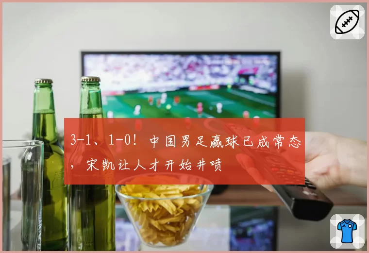3-1、1-0!中国男足赢球已成常态,宋凯让人才开始井喷