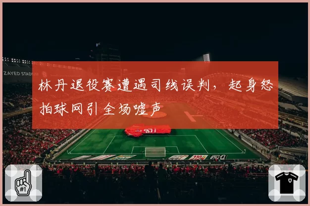 林丹退役赛遭遇司线误判，起身怒拍球网引全场嘘声