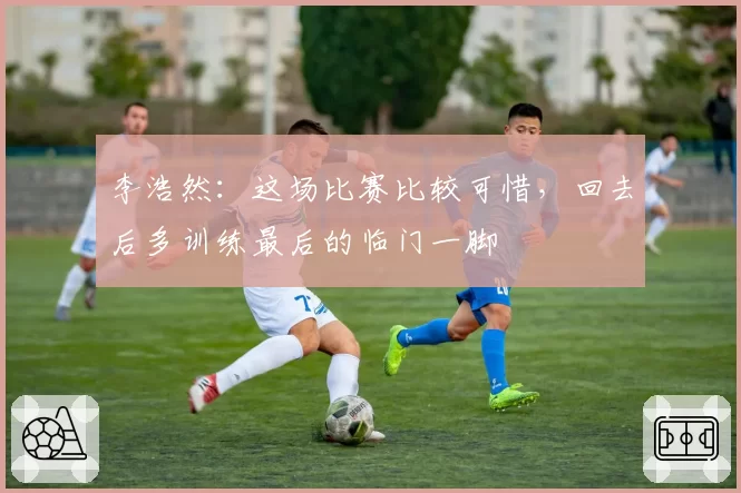 李浩然:这场比赛比较可惜,回去后多训练最后的临门一脚