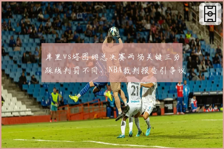 库里vs塔图姆总决赛两场关键三分踩线判罚不同，NBA裁判报告引争议