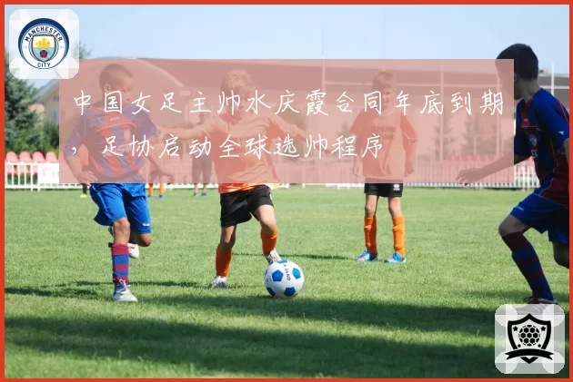 中国女足主帅水庆霞合同年底到期,足协启动全球选帅程序