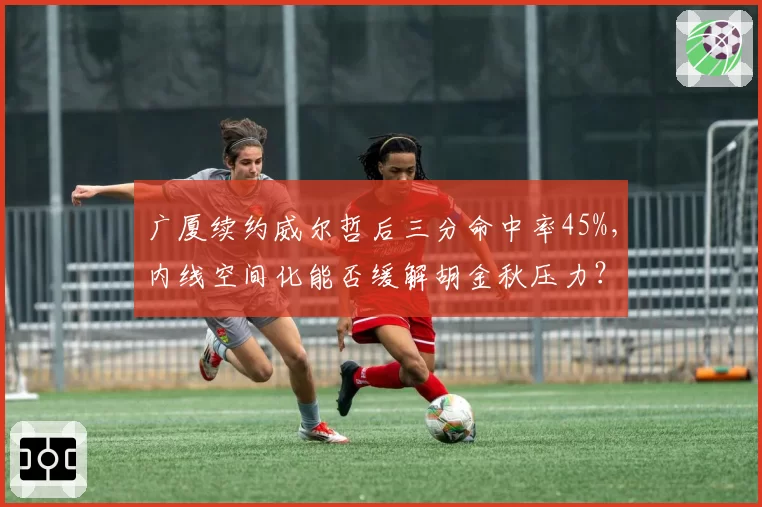 广厦续约威尔哲后三分命中率45%,内线空间化能否缓解胡金秋压力?