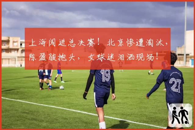 上海闯进总决赛！北京惨遭淘汰，陈盈骏抱头，女球迷泪洒现场！